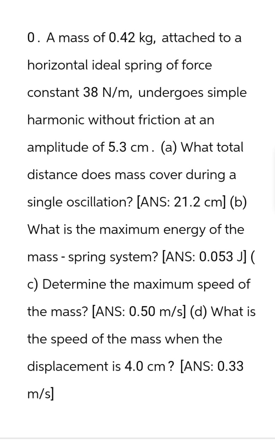 0. A mass of 0.42 kg, attached to a
horizontal ideal spring of force
constant 38 N/m, undergoes simple
harmonic without friction at an
amplitude of 5.3 cm. (a) What total
distance does mass cover during a
single oscillation? [ANS: 21.2 cm] (b)
What is the maximum energy of the
mass - spring system? [ANS: 0.053 J] (
c) Determine the maximum speed of
the mass? [ANS: 0.50 m/s] (d) What is
the speed of the mass when the
displacement is 4.0 cm? [ANS: 0.33
m/s]