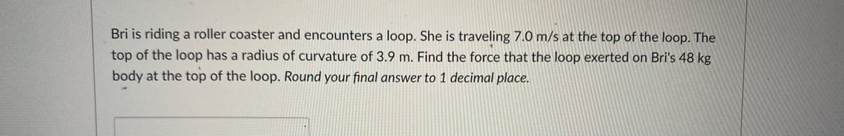 Bri is riding a roller coaster and encounters a loop. She is traveling 7.0 m/s at the top of the loop. The
top of the loop has a radius of curvature of 3.9 m. Find the force that the loop exerted on Bri's 48 kg
body at the top of the loop. Round your final answer to 1 decimal place.
