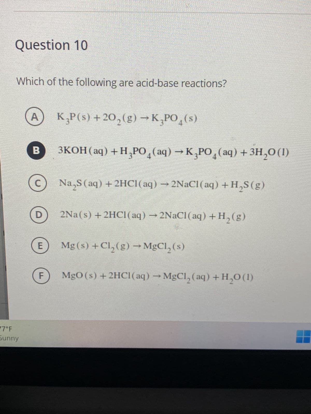 Question 10
Which of the following are acid-base reactions?
A K₂P(s) +20₂(g) →K,PO (s)
B 3KOH(aq) + H₂PO4 (aq) → K₂PO4 (aq) + 3H₂0 (1)
Na₂S (aq) + 2HCl(aq) → 2NaCl(aq) + H₂S(g)
2Na(s) + 2HCl(aq) → 2NaCl(aq) + H₂(g)
Mg(s) + Cl₂(g) → MgCl₂ (s)
MgO (s) + 2HCl(aq) → MgCl₂ (aq) + H₂0 (1)
77°F
Sunny
U
D
F