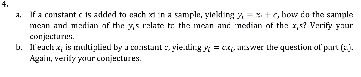 If a constant c is added to each xi in a sample, yielding Yi = x; + c, how do the sample
mean and median of the y;s relate to the mean and median of the x;s? Verify your
conjectures.
а.
is multiplied by a constant c, yielding y; = cX¡, answer the question of part (a).
Xi
b. If each
Again, verify your conjectures.
4.
