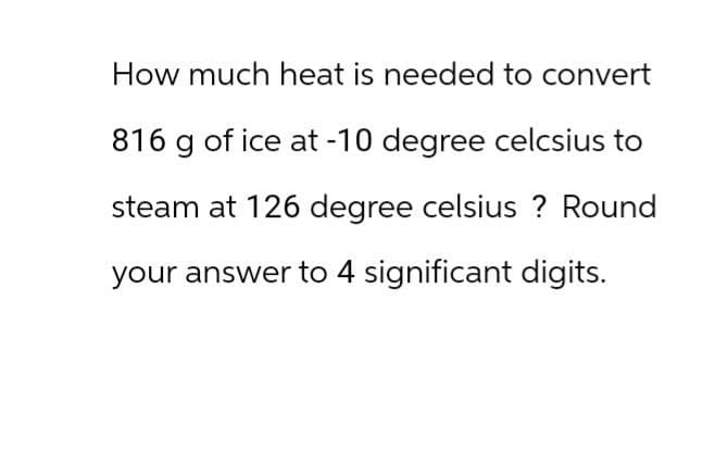 How much heat is needed to convert
816 g of ice at -10 degree celcsius to
steam at 126 degree celsius ? Round
your answer to 4 significant digits.