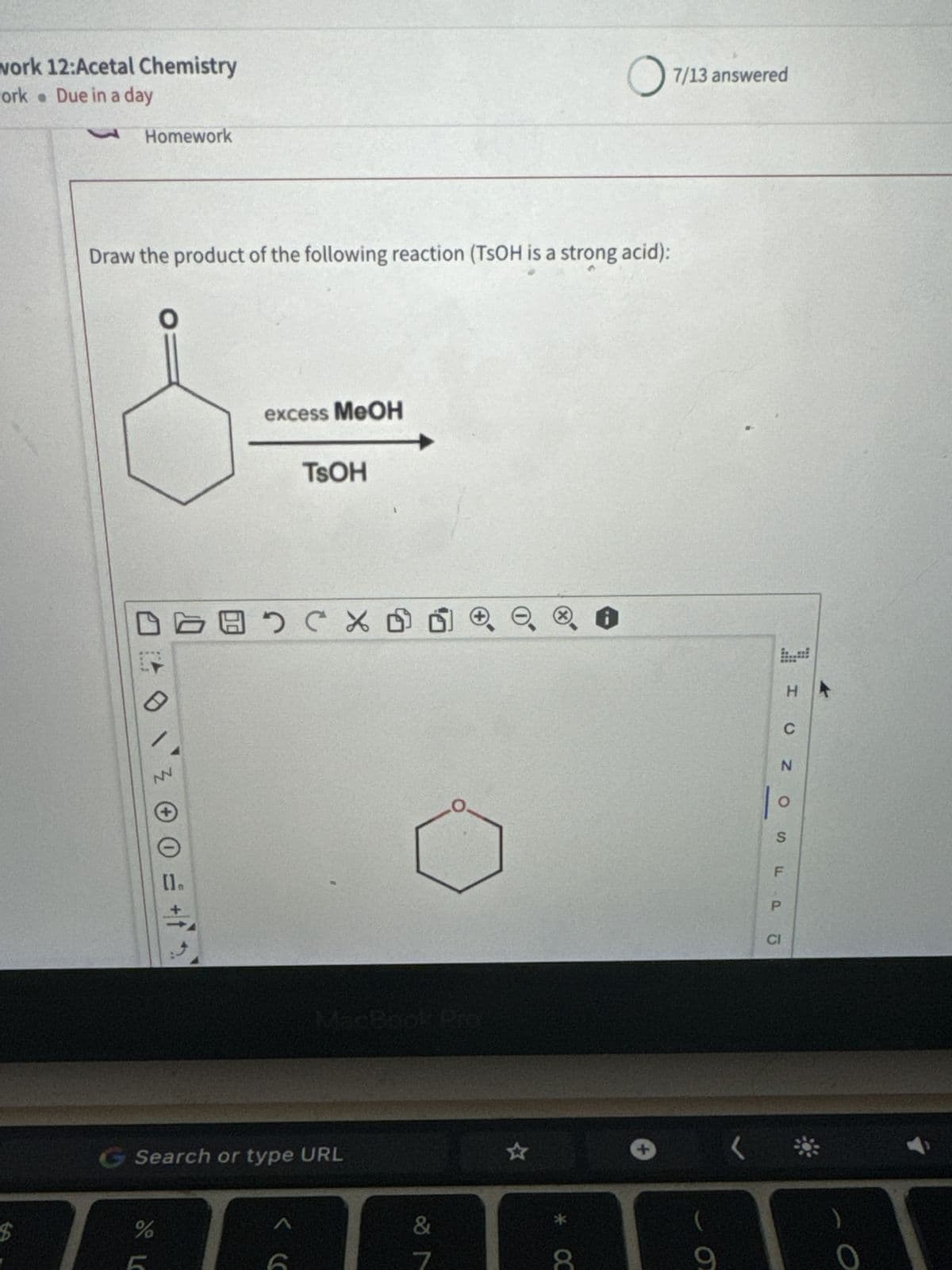 work 12:Acetal Chemistry
work Due in a day
Homework
○ 7/13 answered
Draw the product of the following reaction (TSOH is a strong acid):
O
excess MeOH
TSOH
N
$
=
+
(×
MacBook Prev
G Search or type URL
ле
%
<C
&
27
H
CNOS
1°
ос
+
F
Pō
CI
σ