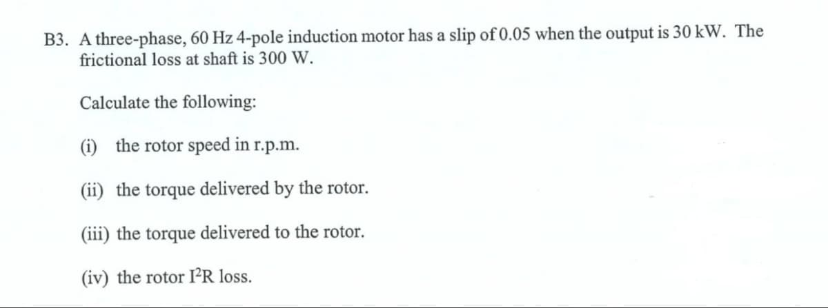 B3. A three-phase, 60 Hz 4-pole induction motor has a slip of 0.05 when the output is 30 kW. The
frictional loss at shaft is 300 W.
Calculate the following:
(i) the rotor speed in r.p.m.
(ii) the torque delivered by the rotor.
(iii) the torque delivered to the rotor.
(iv) the rotor IR loss.