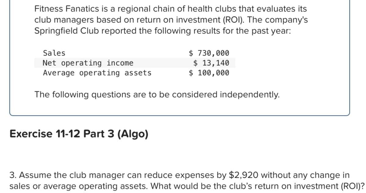 Fitness Fanatics is a regional chain of health clubs that evaluates its
club managers based on return on investment (ROI). The company's
Springfield Club reported the following results for the past year:
Sales
Net operating income
Average operating assets
$ 730,000
$ 13,140
$ 100,000
The following questions are to be considered independently.
Exercise 11-12 Part 3 (Algo)
3. Assume the club manager can reduce expenses by $2,920 without any change in
sales or average operating assets. What would be the club's return on investment (ROI)?