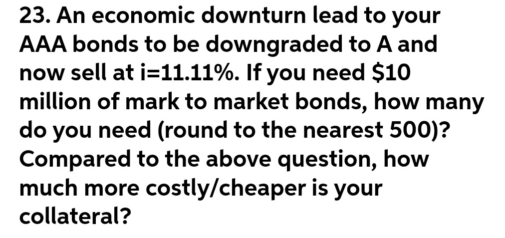 23. An economic downturn lead to your
AAA bonds to be downgraded to A and
now sell at i=11.11%. If you need $10
million of mark to market bonds, how many
do you need (round to the nearest 500)?
Compared to the above question, how
much more costly/cheaper is your
collateral?