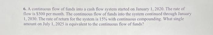 6. A continuous flow of funds into a cash flow system started on January 1, 2020. The rate of
flow is $500 per month. The continuous flow of funds into the system continued through January
1, 2030. The rate of return for the system is 15% with continuous compounding. What single
amount on July 1, 2025 is equivalent to the continuous flow of funds?