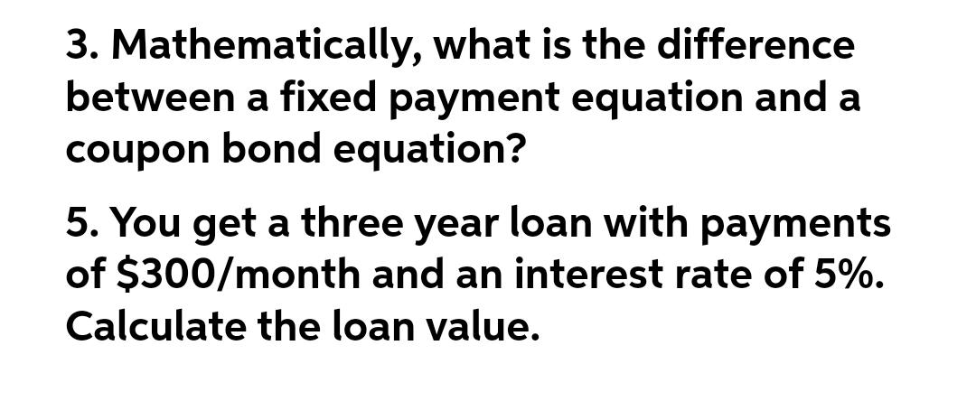 3. Mathematically, what is the difference
between a fixed payment equation and a
coupon bond equation?
5. You get a three year loan with payments
of $300/month and an interest rate of 5%.
Calculate the loan value.