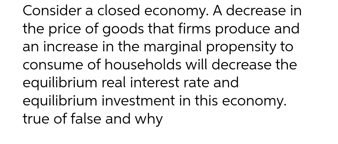 Consider a closed economy. A decrease in
the price of goods that firms produce and
an increase in the marginal propensity to
consume of households will decrease the
equilibrium real interest rate and
equilibrium investment in this economy.
true of false and why