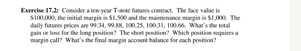 Exercise 17.2: Consider a ten-year T-note futures contract. The face value is
$100,000, the initial margin is $1,500 and the maintenance margin is $1,000. The
daily futures prices are 99.34, 99.88, 100.25, 100.31, 100.66. What's the total
gain or loss for the long position? The short position? Which position requires a
margin call? What's the final margin account balance for each position?