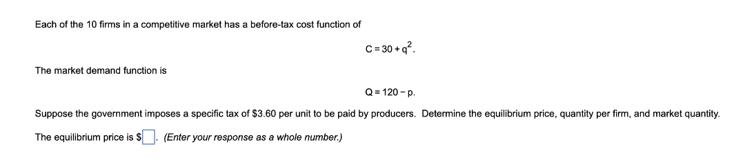 Each of the 10 firms in a competitive market has a before-tax cost function of
C=30+q².
The market demand function is
Q=120-p.
Suppose the government imposes a specific tax of $3.60 per unit to be paid by producers. Determine the equilibrium price, quantity per firm, and market quantity.
The equilibrium price is $
(Enter your response as a whole number.)