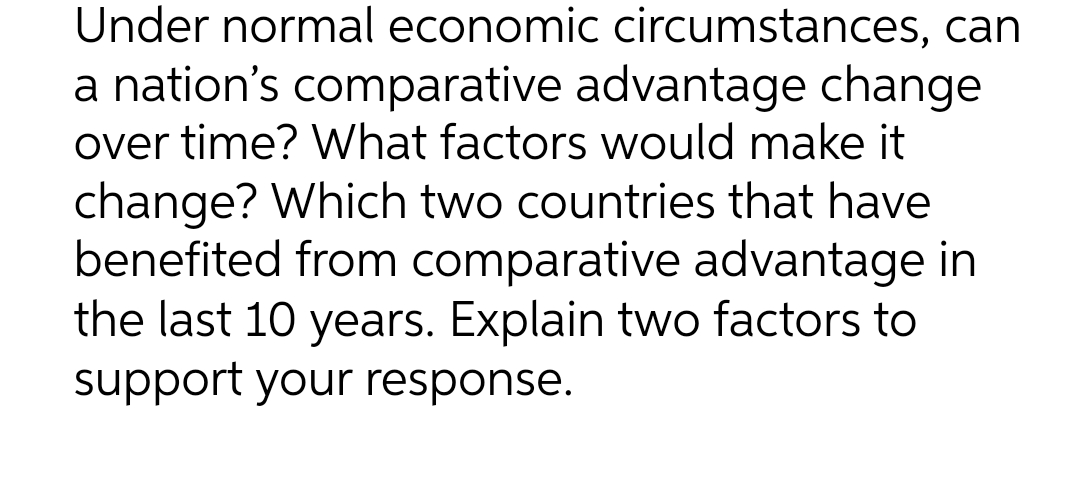 Under normal economic circumstances, can
a nation's comparative advantage change
over time? What factors would make it
change? Which two countries that have
benefited from comparative advantage in
the last 10 years. Explain two factors to
support your response.