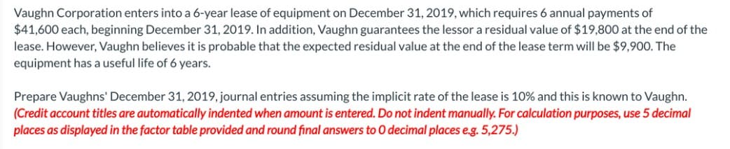 Vaughn Corporation enters into a 6-year lease of equipment on December 31, 2019, which requires 6 annual payments of
$41,600 each, beginning December 31, 2019. In addition, Vaughn guarantees the lessor a residual value of $19,800 at the end of the
lease. However, Vaughn believes it is probable that the expected residual value at the end of the lease term will be $9,900. The
equipment has a useful life of 6 years.
Prepare Vaughns' December 31, 2019, journal entries assuming the implicit rate of the lease is 10% and this is known to Vaughn.
(Credit account titles are automatically indented when amount is entered. Do not indent manually. For calculation purposes, use 5 decimal
places as displayed in the factor table provided and round final answers to O decimal places e.g. 5,275.)