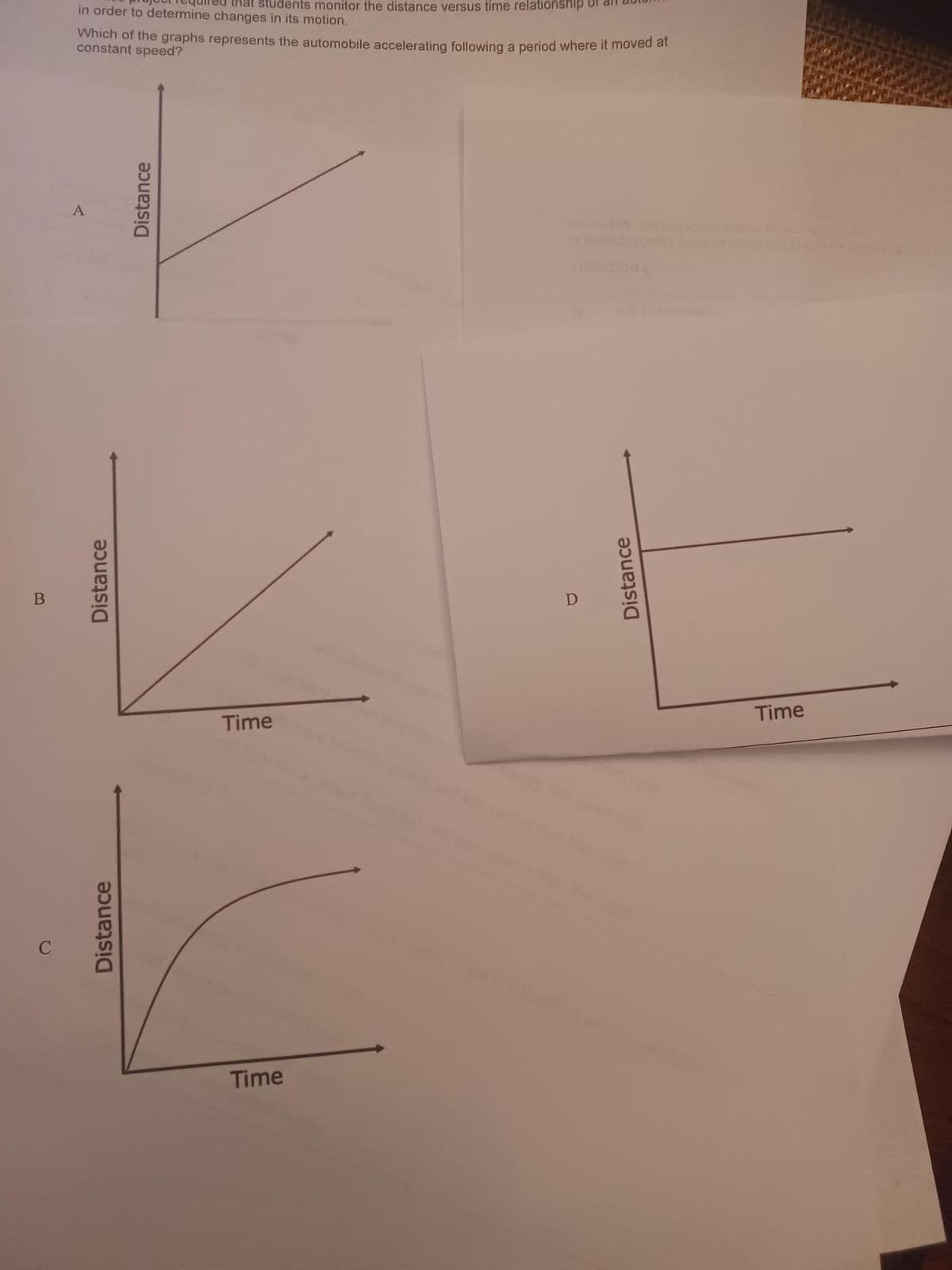 B
C
in order to determine changes in its motion.
Which of the graphs represents the automobile accelerating following a period where it moved at
constant speed?
Distance
students monitor the distance versus time relationship
Distance
Distance
Time
Time
Distance
Time