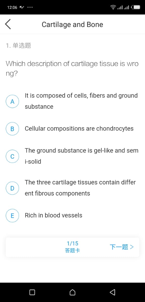 12:06 V
Clו.nl
Cartilage and Bone
1. 单选题
Which description of cartilage tissue is wro
ng?
It is composed of cells, fibers and ground
A
substance
Cellular compositions are chondrocytes
The ground substance is gel-like and sem
C
i-solid
The three cartilage tissues contain differ
ent fibrous components
Rich in blood vessels
1/15
答题卡
下一题>
