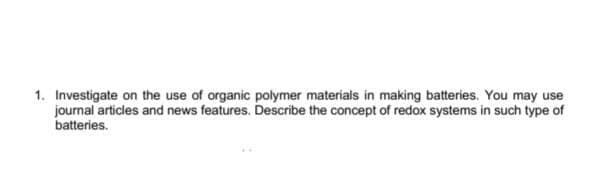 1. Investigate on the use of organic polymer materials in making batteries. You may use
journal articles and news features. Describe the concept of redox systems in such type of
batteries.
