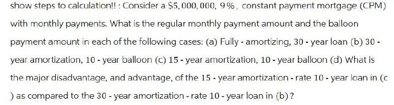 show steps to calculation!!: Consider a $5,000,000, 9%, constant payment mortgage (CPM)
with monthly payments. What is the regular monthly payment amount and the balloon
payment amount in each of the following cases: (a) Fully amortizing, 30-year loan (b) 30 -
year amortization, 10-year balloon (c) 15-year amortization, 10-year balloon (d) What is
the major disadvantage, and advantage, of the 15-year amortization - rate 10-year loan in (c
) as compared to the 30-year amortization - rate 10-year loan in (b)?