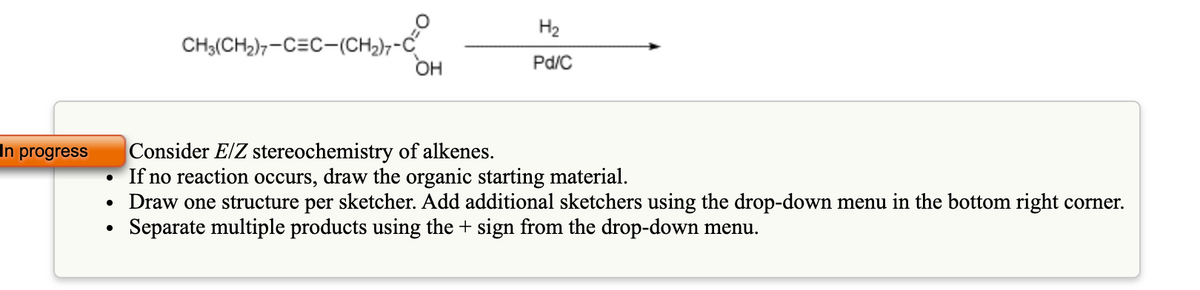 H2
CH3(CH2),-C=C-(CH2),-C
он
Pd/C
Consider E/Z stereochemistry of alkenes.
If no reaction occurs, draw the organic starting material.
• Draw one structure per sketcher. Add additional sketchers using the drop-down menu in the bottom right corner.
Separate multiple products using the + sign from the drop-down menu.
In progress
