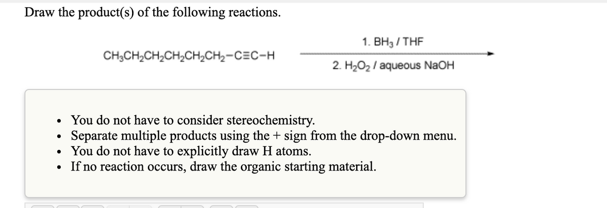 Draw the product(s) of the following reactions.
1. ВНз / THF
CH;CH2CH2CH2CH2CH2-CEC-H
2. H2O2 / aqueous NaOH
You do not have to consider stereochemistry.
Separate multiple products using the + sign from the drop-down menu.
You do not have to explicitly draw H atoms.
If no reaction occurs, draw the organic starting material.
