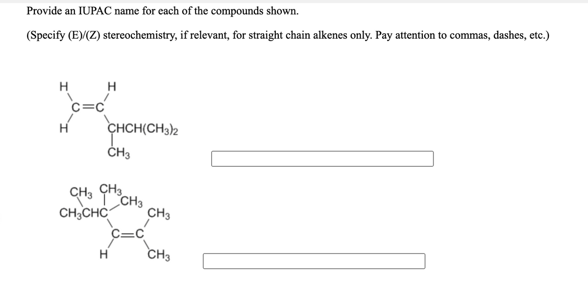 Provide an IUPAC name for each of the compounds shown.
(Specify (E)/(Z) stereochemistry, if relevant, for straight chain alkenes only. Pay attention to commas, dashes, etc.)
H
H
C=C
CHCH(CH3)2
ČH3
ÇH3
CH3 CH3
CH3
CH3CHC
H
CH3
