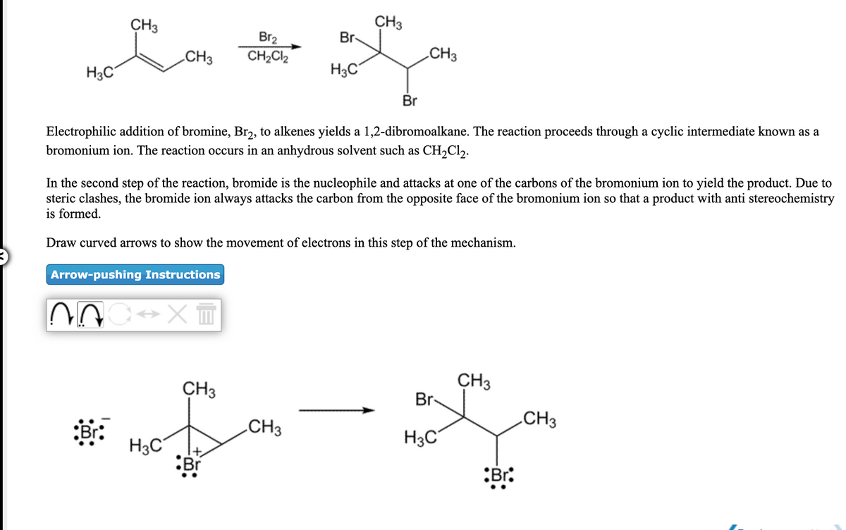 CH3
CH3
Br-
Br2
CH2CI2
CH3
CH3
H3C
H3C
Br
Electrophilic addition of bromine, Br2, to alkenes yields a 1,2-dibromoalkane. The reaction proceeds through a cyclic intermediate known as a
bromonium ion. The reaction occurs in an anhydrous solvent such as CH2C12.
In the second step of the reaction, bromide is the nucleophile and attacks at one of the carbons of the bromonium ion to yield the product. Due to
steric clashes, the bromide ion always attacks the carbon from the opposite face of the bromonium ion so that a product with anti stereochemistry
is formed.
Draw curved arrows to show the movement of electrons in this step of the mechanism.
Arrow-pushing Instructions
CH3
CH3
Br-
.CH3
.CH3
H3C
H3C
:Br
:Br:
