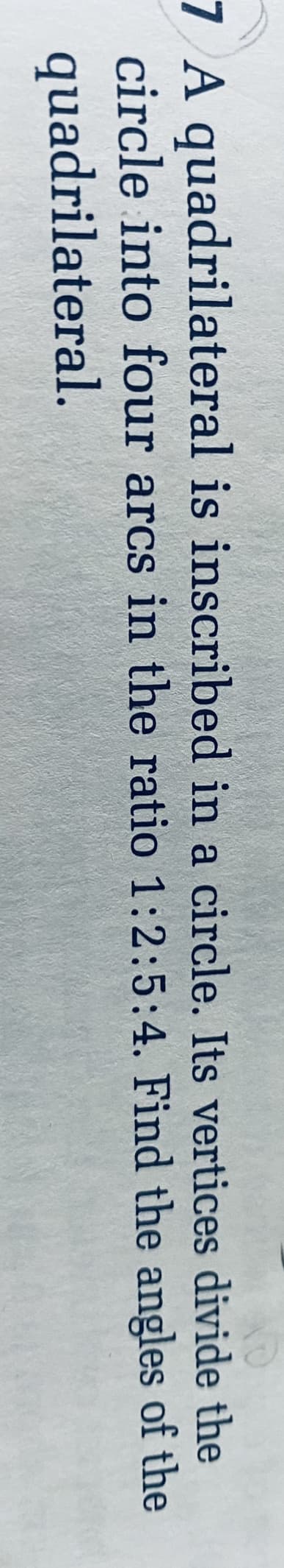 7 A quadrilateral is inscribed in a circle. Its vertices divide the
circle into four arcs in the ratio 1:2:5:4. Find the angles of the
quadrilateral.