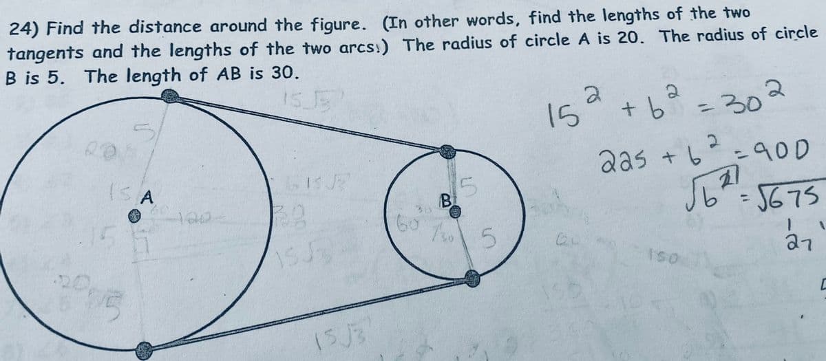 24) Find the distance around the figure. (In other words, find the lengths of the two
tangents and the lengths of the two arcs!) The radius of circle A is 20. The radius of circle
B is 5. The length of AB is 30.
ISA
100-
a
15
+62
=
2
225 + 6
B
365
5
60 7 5
10
150
302
=900
=
5675
27