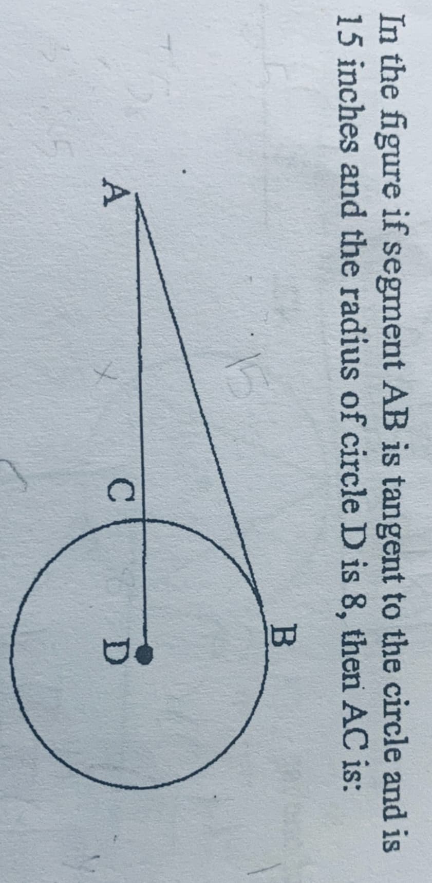 In the figure if segment AB is tangent to the circle and is
15 inches and the radius of circle D is 8, then AC is:
15
A
B
C
D