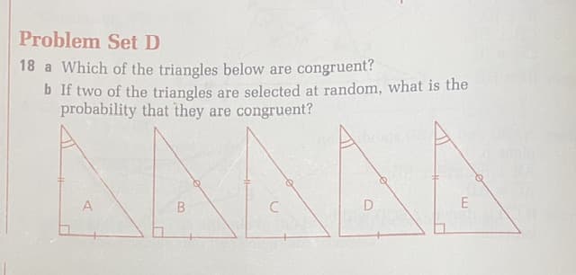 Problem Set D
18 a Which of the triangles below are congruent?
b If two of the triangles are selected at random, what is the
probability that they are congruent?
A
B
C
D
E