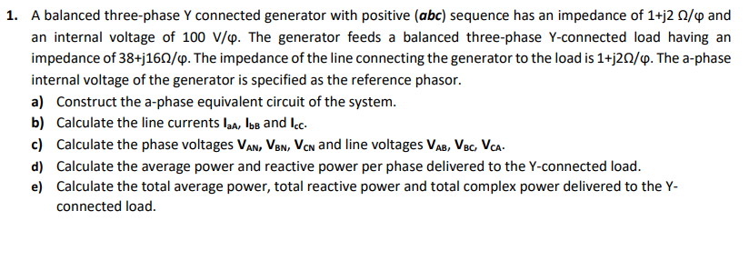 1. A balanced three-phase Y connected generator with positive (abc) sequence has an impedance of 1+j2 0/4 and
an internal voltage of 100 V/p. The generator feeds a balanced three-phase Y-connected load having an
impedance of 38+j160/y. The impedance of the line connecting the generator to the load is 1+j20/p. The a-phase
internal voltage of the generator is specified as the reference phasor.
a) Construct the a-phase equivalent circuit of the system.
b) Calculate the line currents la, bs and Ic.
c) Calculate the phase voltages VAn, Ven, VCn and line voltages VAB, Vec, Vca.
d) Calculate the average power and reactive power per phase delivered to the Y-connected load.
e) Calculate the total average power, total reactive power and total complex power delivered to the Y-
connected load.
