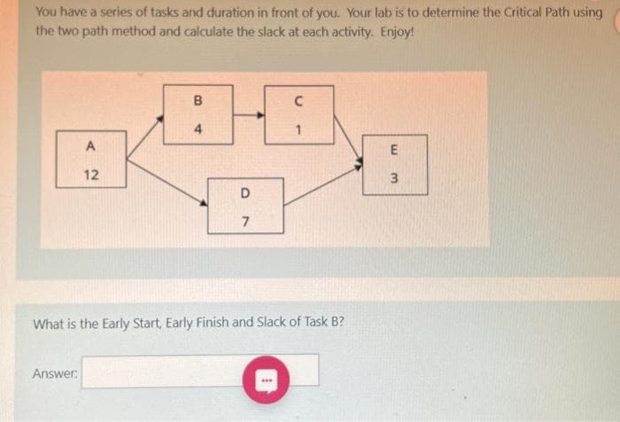 You have a series of tasks and duration in front of you. Your lab is to determine the Critical Path using
the two path method and calculate the slack at each activity. Enjoy!
A
12
Answer:
B
4
D
7
C
[
1
What is the Early Start, Early Finish and Slack of Task B?
E
H
3
لیا