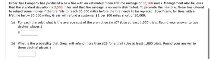 Grear Tire Company has produced a new tire with an estimated mean lifetime mileage of 33,500 miles. Management also believes
that the standard deviation is 3,500 miles and that tire mileage is normally distributed. To promote the new tire, Grear has offered
to refund some money if the tire fails to reach 30,000 miles before the tire needs to be replaced. Specifically, for tires with a
lifetime below 30,000 miles, Grear will refund a customer $1 per 100 miles short of 30,000.
(a) For each tire sold, what is the average cost of the promotion (in $)? (Use at least 1,000 trials. Round your answer to two
decimal places.)
(b) What is the probability that Grear will refund more than $25 for a tire? (Use at least 1,000 trials. Round your answer to
three decimal places.)