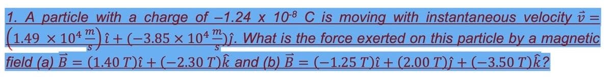 1. A particle with a charge of -1.24 x 10-8 C is moving with instantaneous velocity =
(1.49 x 104 ) î + (-3.85 × 104. What is the force exerted on this particle by a magnetic
field (a) B = (1.40 T)î + (-2.30 T)k and (b) B = (-1,25 T)î + (2.00 T)↑ + (-3.50 T)k?
m
