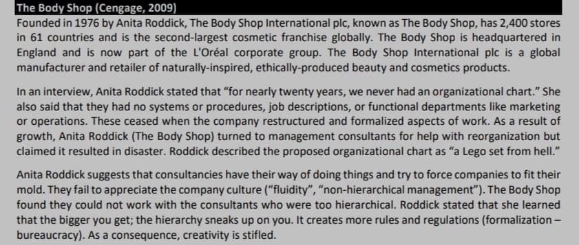 The Body Shop (Cengage, 2009)
Founded in 1976 by Anita Roddick, The Body Shop International plc, known as The Body Shop, has 2,400 stores
in 61 countries and is the second-largest cosmetic franchise globally. The Body Shop is headquartered in
England and is now part of the L'Oréal corporate group. The Body Shop International plc is a global
manufacturer and retailer of naturally-inspired, ethically-produced beauty and cosmetics products.
In an interview, Anita Roddick stated that "for nearly twenty years, we never had an organizational chart." She
also said that they had no systems or procedures, job descriptions, or functional departments like marketing
or operations. These ceased when the company restructured and formalized aspects of work. As a result of
growth, Anita Roddick (The Body Shop) turned to management consultants for help with reorganization but
claimed it resulted in disaster. Roddick described the proposed organizational chart as "a Lego set from hell."
Anita Roddick suggests that consultancies have their way of doing things and try to force companies to fit their
mold. They fail to appreciate the company culture (“fluidity", “non-hierarchical management"). The Body Shop
found they could not work with the consultants who were too hierarchical. Roddick stated that she learned
that the bigger you get; the hierarchy sneaks up on you. It creates more rules and regulations (formalization -
bureaucracy). As a consequence, creativity is stifled.
