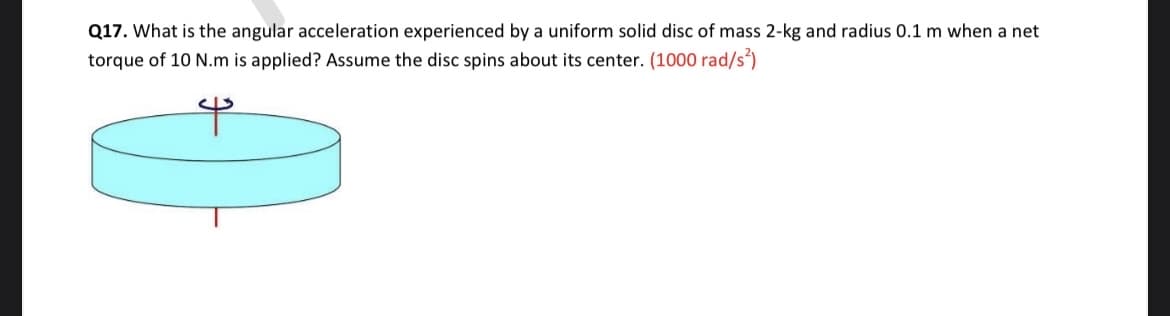 Q17. What is the angular acceleration experienced by a uniform solid disc of mass 2-kg and radius 0.1 m when a net
torque of 10 N.m is applied? Assume the disc spins about its center. (1000 rad/s')
