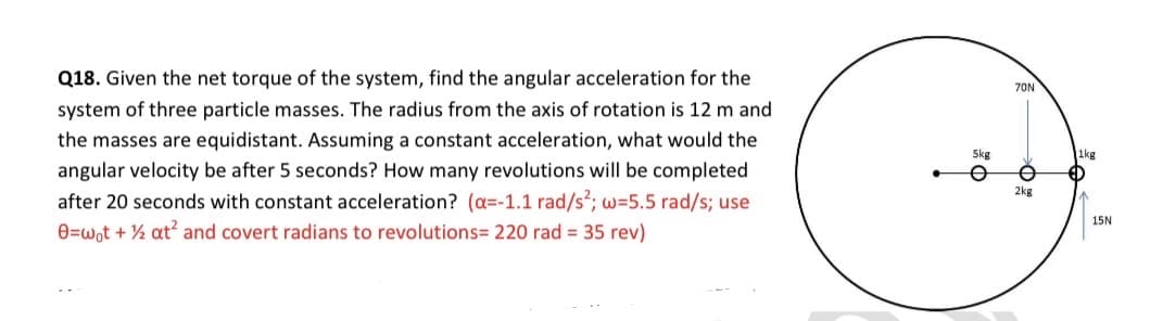 Q18. Given the net torque of the system, find the angular acceleration for the
70N
system of three particle masses. The radius from the axis of rotation is 12 m and
the masses are equidistant. Assuming a constant acceleration, what would the
Skg
1kg
angular velocity be after 5 seconds? How many revolutions will be completed
after 20 seconds with constant acceleration? (a=-1.1 rad/s; w=5.5 rad/s; use
0=wot + ½ at and covert radians to revolutions= 220 rad = 35 rev)
2kg
15N
