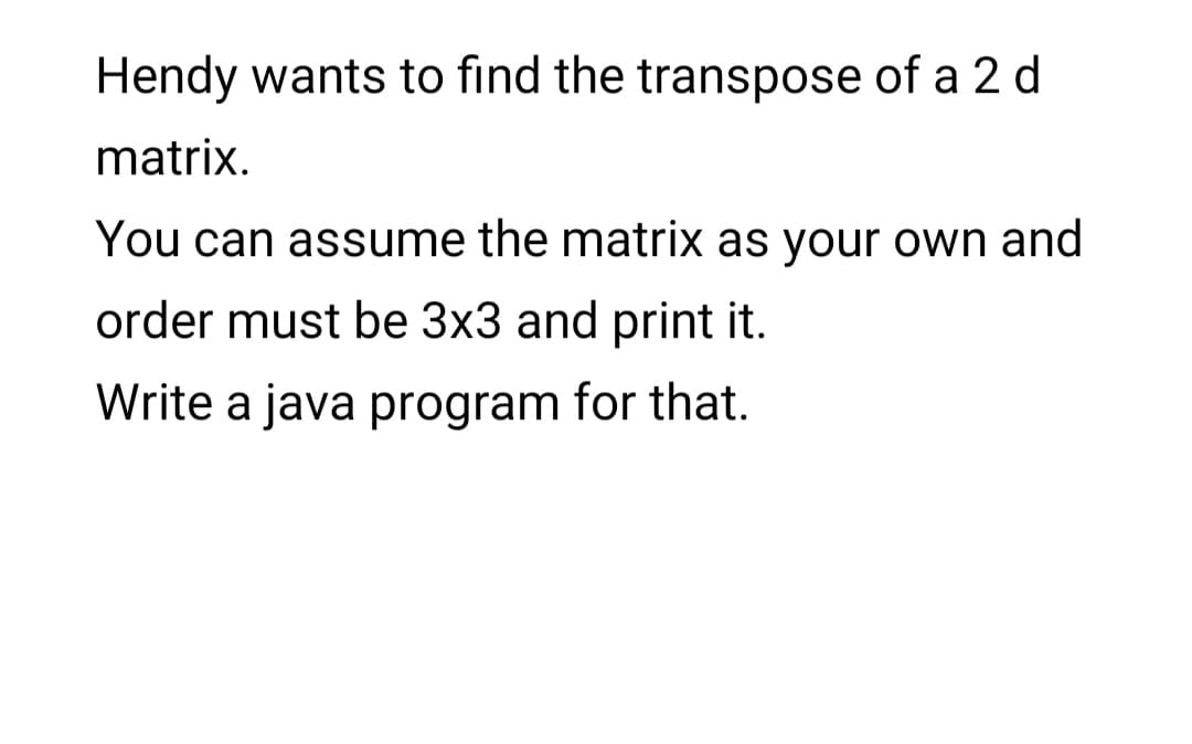 Hendy wants to find the transpose of a 2 d
matrix.
You can assume the matrix as your own and
order must be 3x3 and print it.
Write a java program for that.
