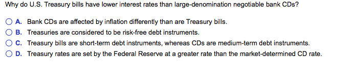 Why do U.S. Treasury bills have lower interest rates than large-denomination negotiable bank CDs?
A. Bank CDs are affected by inflation differently than are Treasury bills.
B. Treasuries are considered to be risk-free debt instruments.
C. Treasury bills are short-term debt instruments, whereas CDs are medium-term debt instruments.
D. Treasury rates are set by the Federal Reserve at a greater rate than the market-determined CD rate.