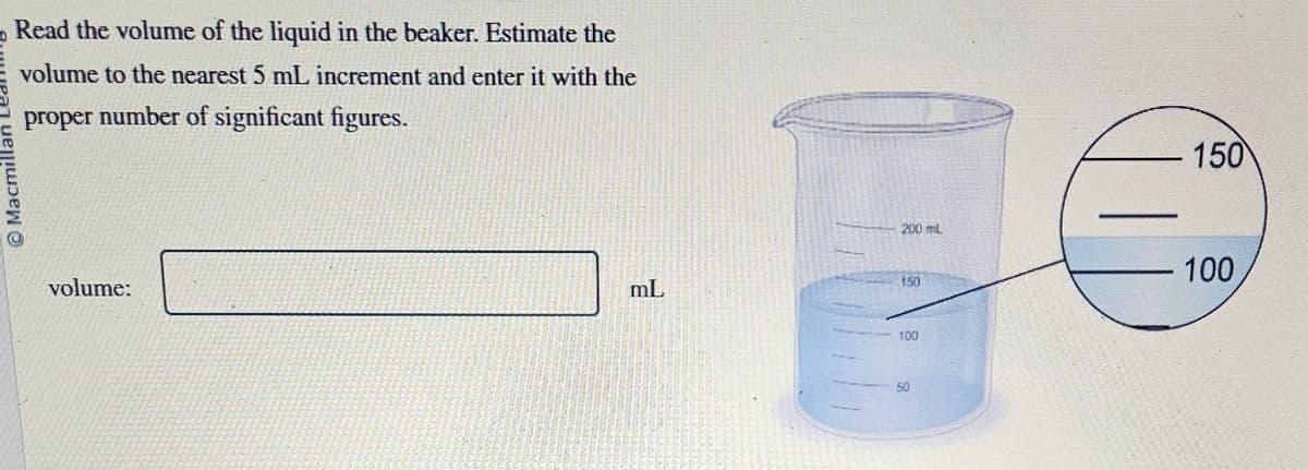 Read the volume of the liquid in the beaker. Estimate the
volume to the nearest 5 mL increment and enter it with the
proper number of significant figures.
Macmill
volume:
mL
200 mL
100
50
150
100