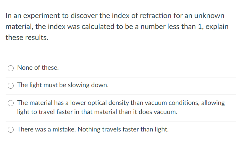 In an experiment to discover the index of refraction for an unknown
material, the index was calculated to be a number less than 1, explain
these results.
None of these.
The light must be slowing down.
O The material has a lower optical density than vacuum conditions, allowing
light to travel faster in that material than it does vacuum.
There was a mistake. Nothing travels faster than light.
