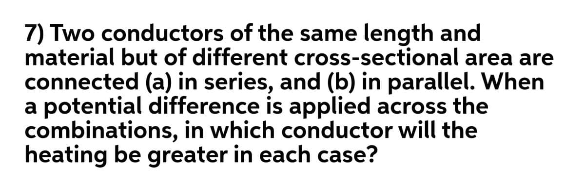 7) Two conductors of the same length and
material but of different cross-sectional area are
connected (a) in series, and (b) in parallel. When
a potential difference is applied across the
combinations, in which conductor will the
heating be greater in each case?
