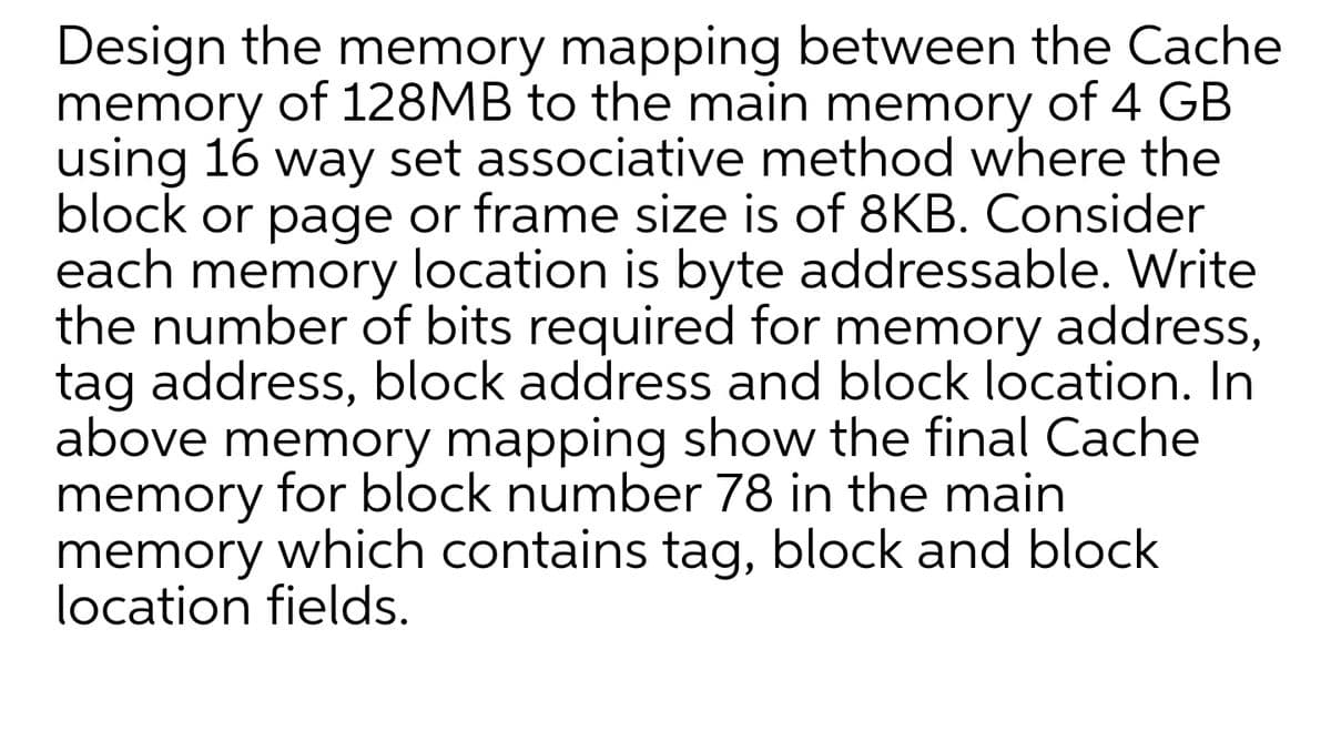 Design the memory mapping between the Cache
memory of 128MB to the main memory of 4 GB
using 16 way set associative method where the
block or page or frame size is of 8KB. Consider
each memory location is byte addressable. Write
the number of bits required for memory address,
tag address, block address and block location. In
above memory mapping show the final Cache
memory for block number 78 in the main
memory which contains tag, block and block
location fields.

