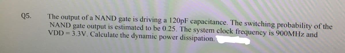 The output of a NAND gate is driving a 120pF capacitance. The switching probability of the
NAND gate output is estimated to be 0.25. The system clock frequency is 900MHZ and
VDD = 3.3V. Calculate the dynamic power dissipation.
Q5.
%3D
