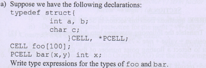 a) Suppose we have the following declarations:
typedef struct{
int a, b;
char c;
}CELL, *PCELL;
CELL foo[100];
PCELL bar (x,y) int x;
Write type expressions for the types of foo and bar.
