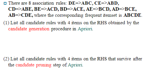 O There are 8 association rules: DE=>ABC, CE=>ABD,
CD=>ABE, BE=>ACD, BD=>ACE, AE=>BCD, AD=>BCE,
AB=>CDE, where the corresponding frequent itemset is ABCDE.
(1) List all candidate rules with 4 items on the RHS obtained by the
candidate generation procedure in Apriori.
(2) List all candidate rules with 4 items on the RHS that survive after
the candidate pruning step of Apriori.
