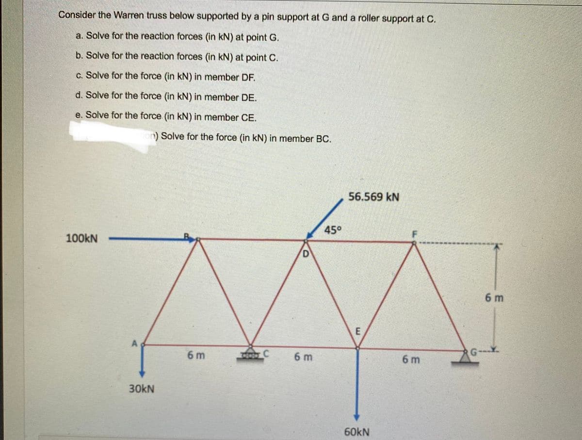 Consider the Warren truss below supported by a pin support at G and a roller support at C.
a. Solve for the reaction forces (in kN) at point G.
b. Solve for the reaction forces (in kN) at point C.
c. Solve for the force (in kN) in member DF.
d. Solve for the force (in kN) in member DE.
e. Solve for the force (in kN) in member CE.
ion Solve for the force (in kN) in member BC.
56.569 kN
45°
100kN
6 m
6 m
6 m
6 m
G--
30kN
60KN
E.
