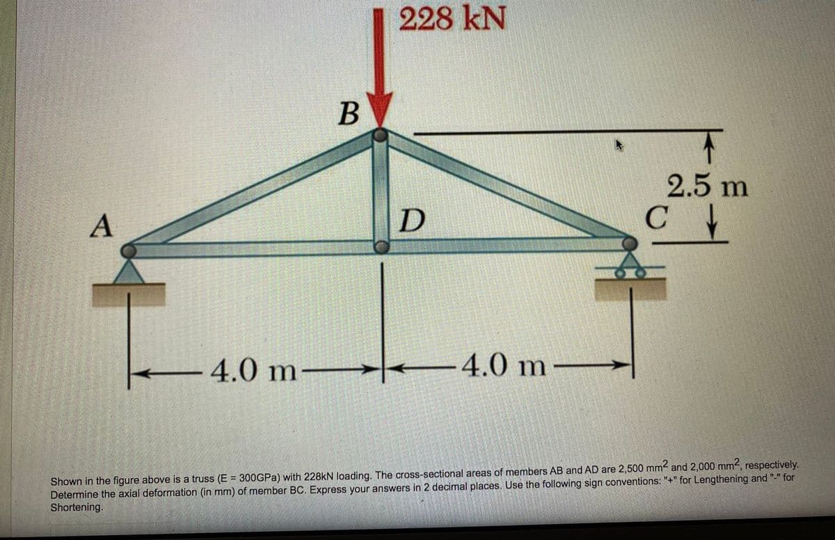 228 kN
B
2.5 m
C
4.0 m
-4.0 m
–
.2,
Shown in the figure above is a truss (E = 300GPA) with 228kN loading. The cross-sectional areas of members AB and AD are 2,500 mm and 2,000 mm, respectively.
Determine the axial deformation (in mm) of member BC. Express your answers in 2 decimal places. Use the following sign conventions: "+" for Lengthening and "-" for
Shortening.
