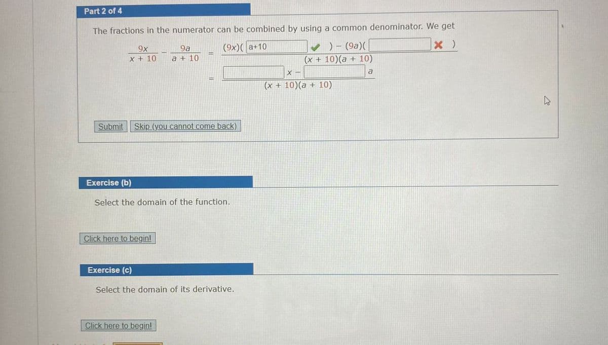 Part 2 of 4
The fractions in the numerator can be combined by using a common denominator. We get
V ) - (9a)(
(x + 10)(a + 10)
9a
(9x)( a+10
9x
X + 10
a + 10
!!
(x + 10)(a + 10)
Submit
Skip (you cannot come back)
Exercise (b)
Select the domain of the function.
Click here to beginl
Exercise (c)
Select the domain of its derivative.
Click here to begin!
