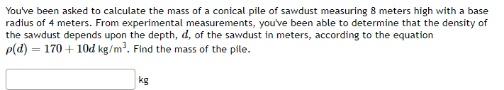 You've been asked to calculate the mass of a conical pile of sawdust measuring 8 meters high with a base
radius of 4 meters. From experimental measurements, you've been able to determine that the density of
the sawdust depends upon the depth, d, of the sawdust in meters, according to the equation
p(d) = 170 + 10d kg/m³. Find the mass of the pile.
kg
