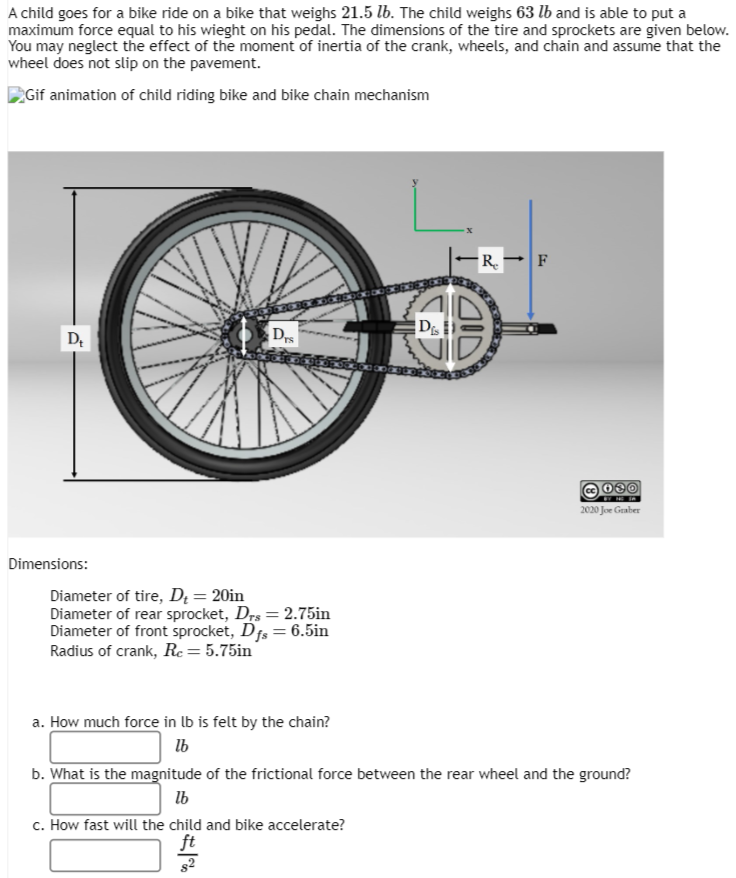 A child goes for a bike ride on a bike that weighs 21.5 lb. The child weighs 63 lb and is able to put a
maximum force equal to his wieght on his pedal. The dimensions of the tire and sprockets are given below.
You may neglect the effect of the moment of inertia of the crank, wheels, and chain and assume that the
wheel does not slip on the pavement.
Gif animation of child riding bike and bike chain mechanism
D₁
Dimensions:
Drs
Diameter of tire, D₁ = 20in
Diameter of rear sprocket, Drs = 2.75in
Diameter of front sprocket, Dfs = 6.5in
Radius of crank, Re = 5.75in
a. How much force in lb is felt by the chain?
lb
R. F
Dis
FOD
2020 Joe Graber
b. What is the magnitude of the frictional force between the rear wheel and the ground?
lb
c. How fast will the child and bike accelerate?
ft