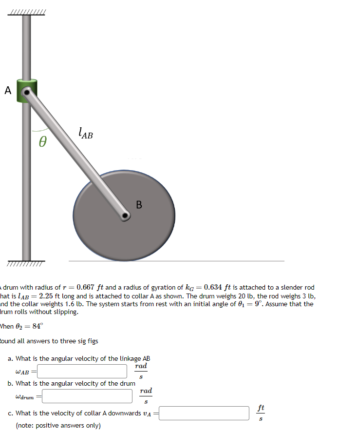 A
Ꮎ
LAB
B
drum with radius of r = 0.667 ft and a radius of gyration of kg = 0.634 ft is attached to a slender rod
hat is LAB = 2.25 ft long and is attached to collar A as shown. The drum weighs 20 lb, the rod weighs 3 lb,
and the collar weights 1.6 lb. The system starts from rest with an initial angle of 0₁ = 9º. Assume that the
Irum rolls without slipping.
When 0₂ = 84°
Bound all answers to three sig figs
a. What is the angular velocity of the linkage AB
rad
S
WAB
b. What is the angular velocity of the drum
Wdrum
rad
S
c. What is the velocity of collar A downwards
(note: positive answers only)
ft
S